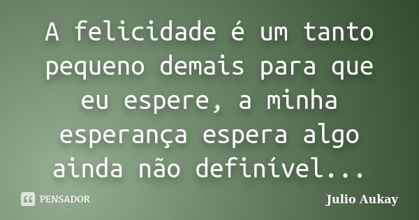 A felicidade é um tanto pequeno demais para que eu espere, a minha esperança espera algo ainda não definível...... Frase de Julio Aukay.