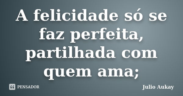 A felicidade só se faz perfeita, partilhada com quem ama;... Frase de Julio Aukay.