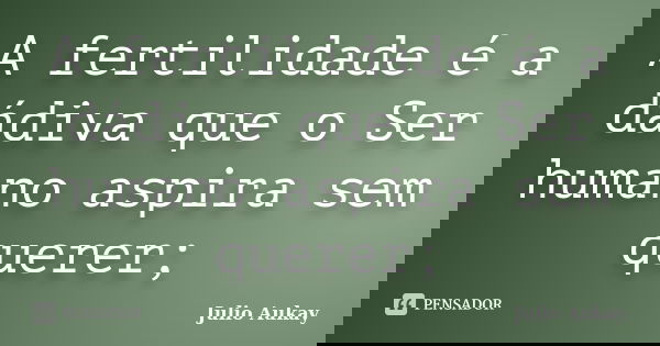 A fertilidade é a dádiva que o Ser humano aspira sem querer;... Frase de Julio Aukay.