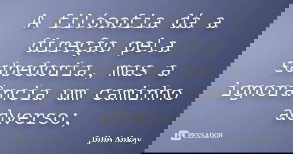 A filósofia dá a direção pela sabedoria, mas a ignorância um caminho adverso;... Frase de julio Aukay.