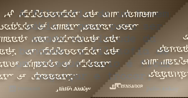 A filosofia de um homem sábio é amar para ser amado na virtude da bondade, a filosofia de um moleque ímpio é ficar bagunçar e trocar;... Frase de Julio Aukay.
