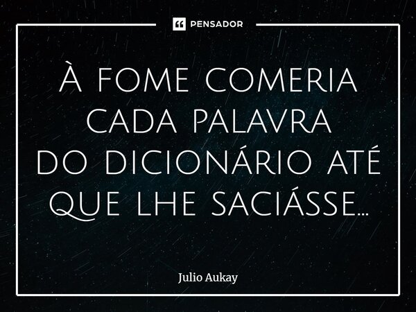 ⁠À fome comeria cada palavra do dicionário até que lhe saciasse...... Frase de Julio Aukay.