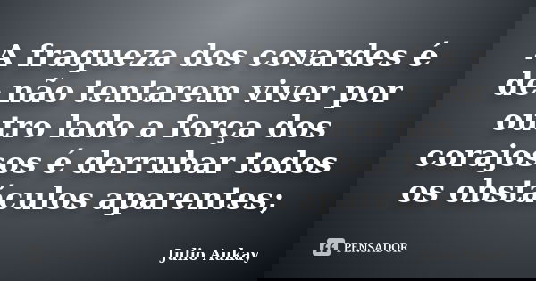 A fraqueza dos covardes é de não tentarem viver por outro lado a força dos corajosos é derrubar todos os obstáculos aparentes;... Frase de Julio Aukay.