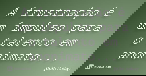 A frustração é um impulso para o talento em anonimato...... Frase de Julio Aukay.