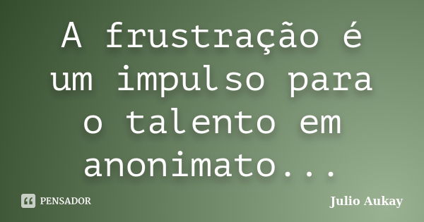 A frustração é um impulso para o talento em anonimato...... Frase de Julio Aukay.