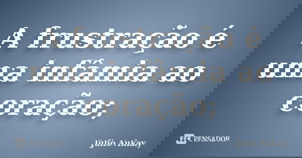 A frustração é uma infâmia ao coração;... Frase de Julio Aukay.