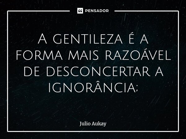 ⁠A gentileza é a forma mais razoável de desconcertar a ignorância;... Frase de Julio Aukay.