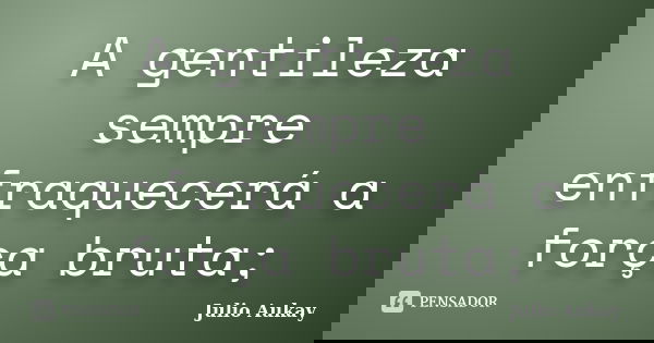 A gentileza sempre enfraquecerá a força bruta;... Frase de Julio Aukay.