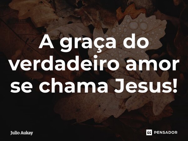 ⁠A graça do verdadeiro amor se chama Jesus!... Frase de Julio Aukay.