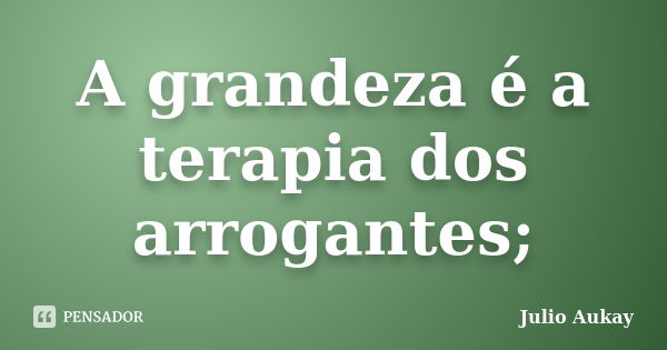 A grandeza é a terapia dos arrogantes;... Frase de Julio Aukay.