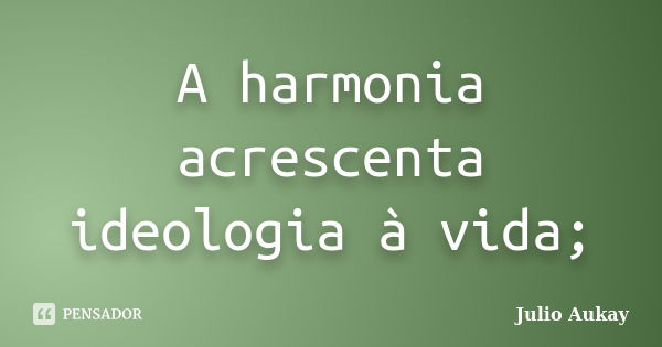 A harmonia acrescenta ideologia à vida;... Frase de Julio Aukay.