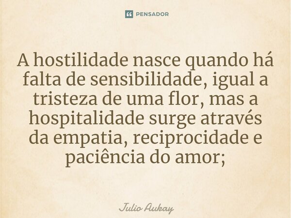 ⁠A hostilidade nasce quando há falta de sensibilidade, igual a tristeza de uma flor, mas a hospitalidade surge através da empatia, reciprocidade e paciência do ... Frase de Julio Aukay.