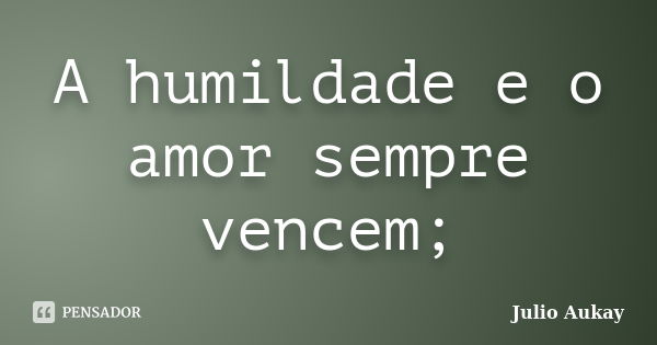 A humildade e o amor sempre vencem;... Frase de Julio Aukay.