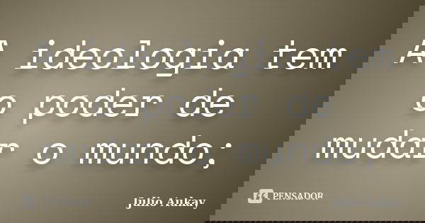 A ideologia tem o poder de mudar o mundo;... Frase de julio Aukay.