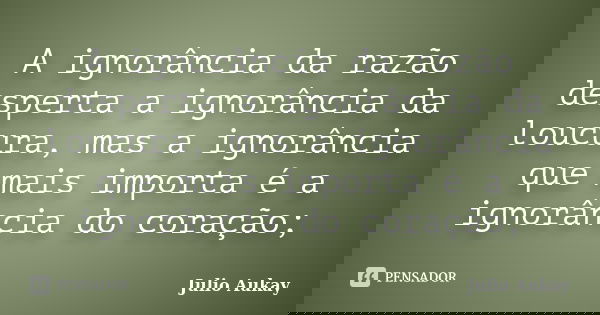 A ignorância da razão desperta a ignorância da loucura, mas a ignorância que mais importa é a ignorância do coração;... Frase de Julio Aukay.