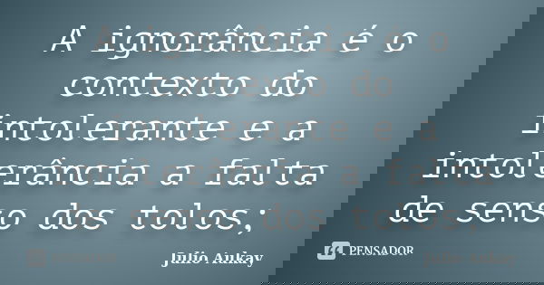 A ignorância é o contexto do intolerante e a intolerância a falta de senso dos tolos;... Frase de julio Aukay.