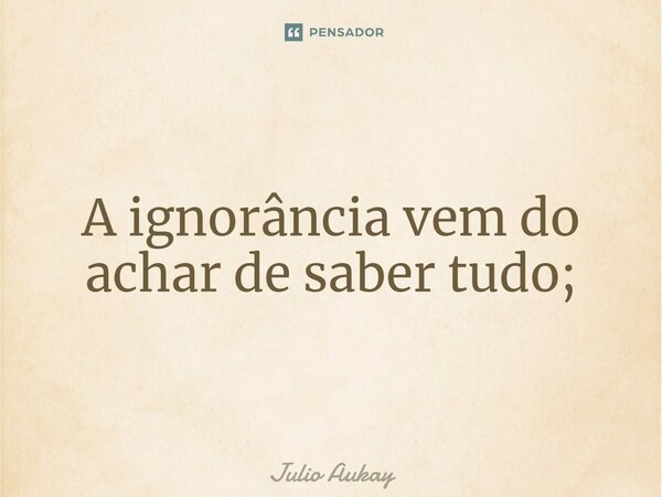 ⁠A ignorância vem do achar de saber tudo;... Frase de Julio Aukay.