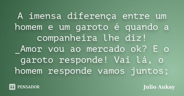 A imensa diferença entre um homem e um garoto é quando a companheira lhe diz! _Amor vou ao mercado ok? E o garoto responde! Vai lá, o homem responde vamos junto... Frase de Julio Aukay.