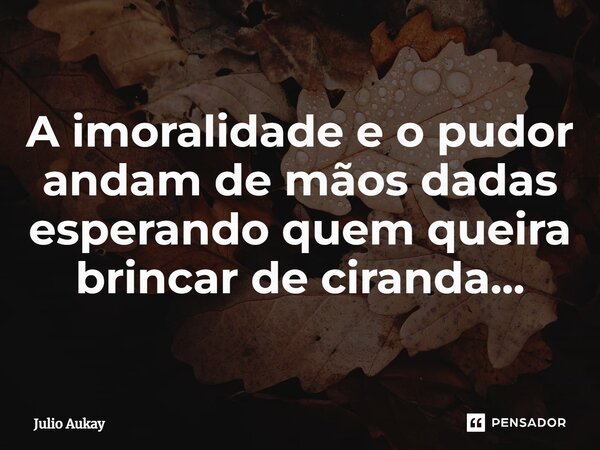 ⁠A imoralidade e o pudor andam de mãos dadas esperando quem queira brincar de ciranda...... Frase de Julio Aukay.