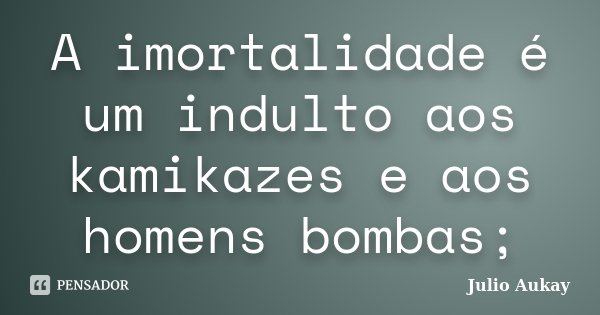 A imortalidade é um indulto aos kamikazes e aos homens bombas;... Frase de Julio Aukay.