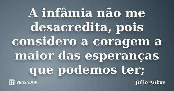 A infâmia não me desacredita, pois considero a coragem a maior das esperanças que podemos ter;... Frase de Julio Aukay.