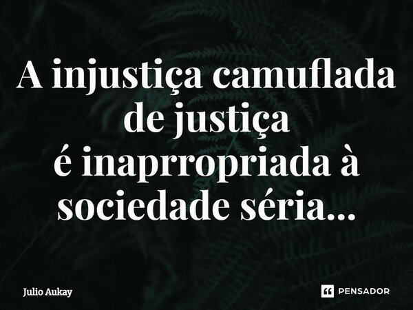 ⁠A injustiça camuflada de justiça é inapropriada à sociedade séria...... Frase de Julio Aukay.