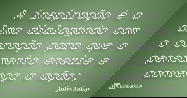 A inspiração é a alma dialogando com o coração para que o pensamento ensaie e convença a ação;... Frase de Julio Aukay.