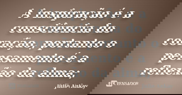 A inspiração é a consciência do coração, portanto o pensamento é a reflexão da alma;... Frase de Julio Aukay.