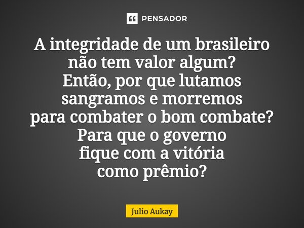 ⁠A integridade de um brasileiro não tem valor algum? Então, por que lutamos sangramos e morremos para combater o bom combate? Para que o governo fique com a vit... Frase de Julio Aukay.