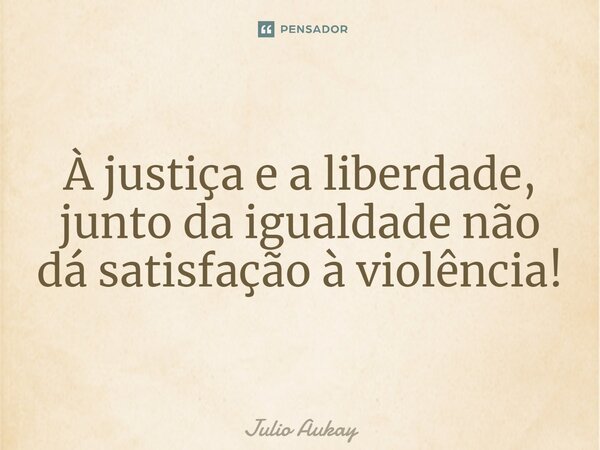 ⁠À justiça e a liberdade, junto da igualdade não dá satisfação à violência!... Frase de Julio Aukay.