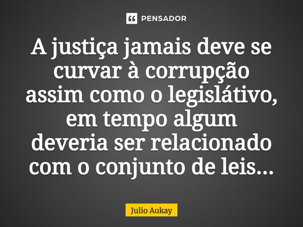 ⁠A justiça jamais deve se curvar à corrupção assim como o legislativo, em tempo algum deveria ser relacionado com o conjunto de leis...... Frase de Julio Aukay.