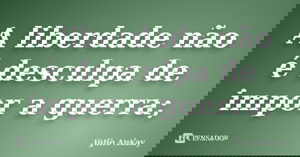A liberdade não é desculpa de impor a guerra;... Frase de Julio Aukay.