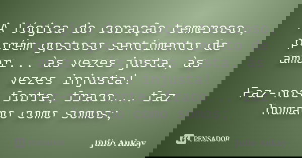 A lógica do coração temeroso, porém gostoso sentimento de amar... às vezes justa, às vezes injusta! Faz-nos forte, fraco... faz humano como somos;... Frase de julio Aukay.