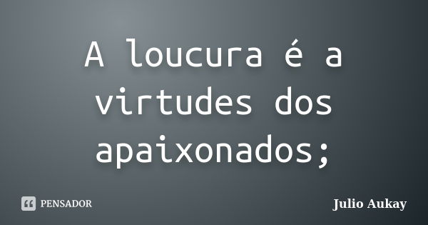 A loucura é a virtudes dos apaixonados;... Frase de Julio Aukay.