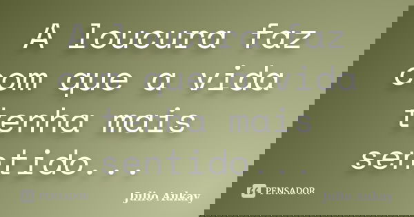 A loucura faz com que a vida tenha mais sentido...... Frase de Julio Aukay.