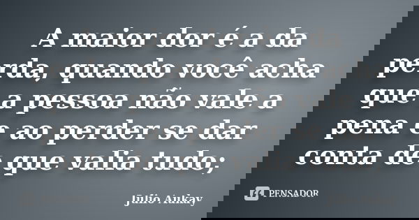 A maior dor é a da perda, quando você acha que a pessoa não vale a pena e ao perder se dar conta de que valia tudo;... Frase de Julio Aukay.