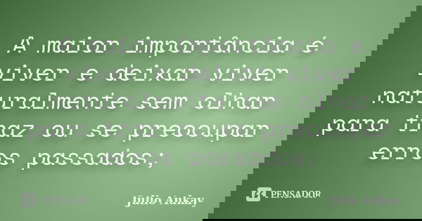 A maior importância é viver e deixar viver naturalmente sem olhar para traz ou se preocupar erros passados;... Frase de Julio Aukay.