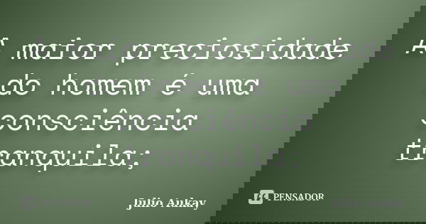 A maior preciosidade do homem é uma consciência tranquila;... Frase de Julio Aukay.