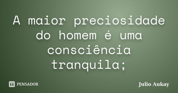 A maior preciosidade do homem é uma consciência tranquila;... Frase de Julio Aukay.