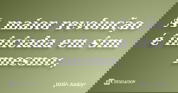 A maior revolução é iniciada em sim mesmo;... Frase de Julio Aukay.