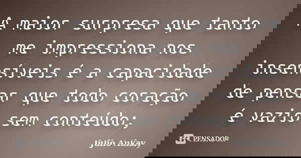 A maior surpresa que tanto me impressiona nos insensíveis é a capacidade de pensar que todo coração é vazio sem conteúdo;... Frase de Julio Aukay.
