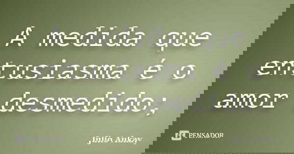 A medida que entusiasma é o amor desmedido;... Frase de Julio Aukay.