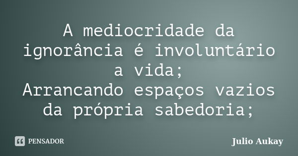 A mediocridade da ignorância é involuntário a vida; Arrancando espaços vazios da própria sabedoria;... Frase de julio Aukay.