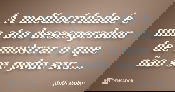 A mediocridade é um ato desesperador de mostrar o que não se pode ser...... Frase de Julio Aukay.