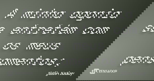 A minha agonia se entretém com os meus pensamentos;... Frase de julio aukay.