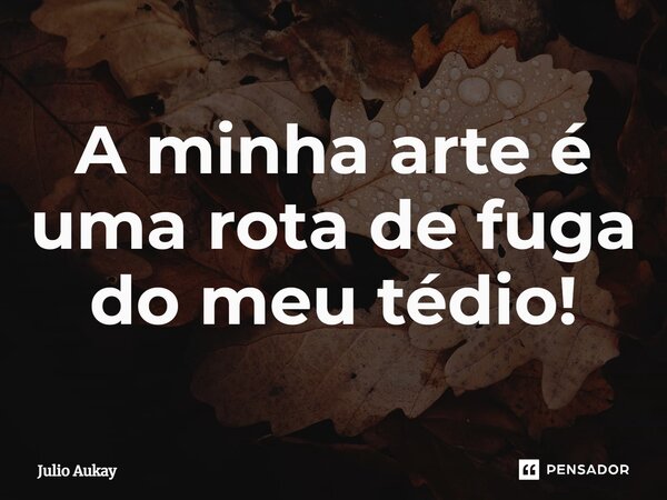 ⁠A minha arte é uma rota de fuga do meu tédio!... Frase de Julio Aukay.