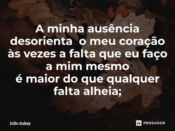 ⁠A minha ausência desorienta o meu coração às vezes a falta que eu faço a mim mesmo é maior do que qualquer falta alheia;... Frase de Julio Aukay.