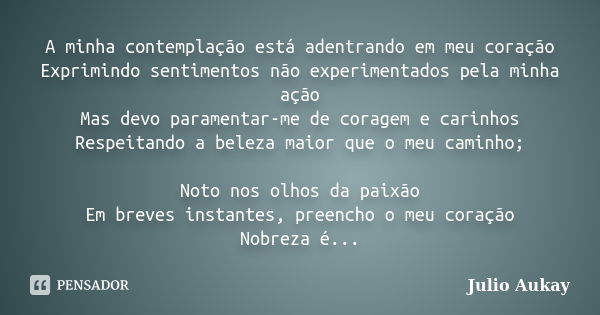 A minha contemplação está adentrando em meu coração Exprimindo sentimentos não experimentados pela minha ação Mas devo paramentar-me de coragem e carinhos Respe... Frase de Julio Aukay.