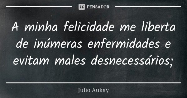 A minha felicidade me liberta de inúmeras enfermidades e evitam males desnecessários;... Frase de Julio Aukay.
