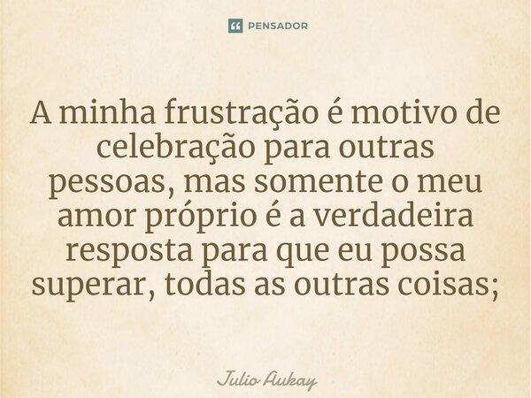 ⁠A minha frustração é motivo de celebração para outras pessoas, mas somente o meu amor próprio é a verdadeira resposta para que eu possa superar, todas as outra... Frase de Julio Aukay.